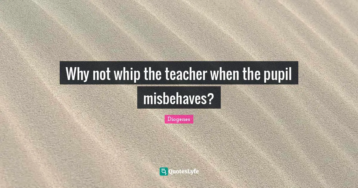 Why not whip the teacher when the pupil misbehaves?