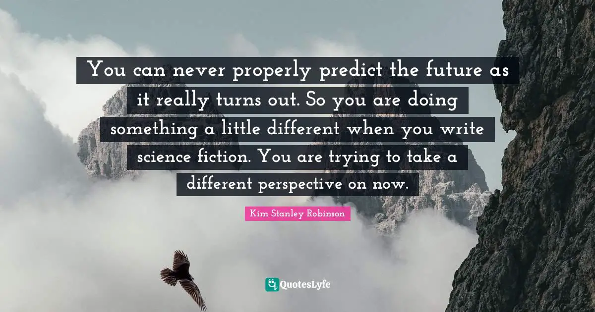 You can never properly predict the future as it really turns out. So you are doing something a little different when you write science fiction. You are trying to take a different perspective on now.