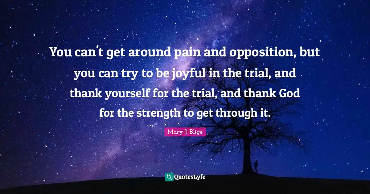 You can't get around pain and opposition, but you can try to be joyful in the trial, and thank yourself for the trial, and thank God for the strength to get through it.