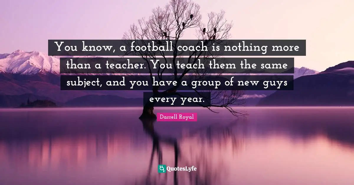 You know, a football coach is nothing more than a teacher. You teach them the same subject, and you have a group of new guys every year.