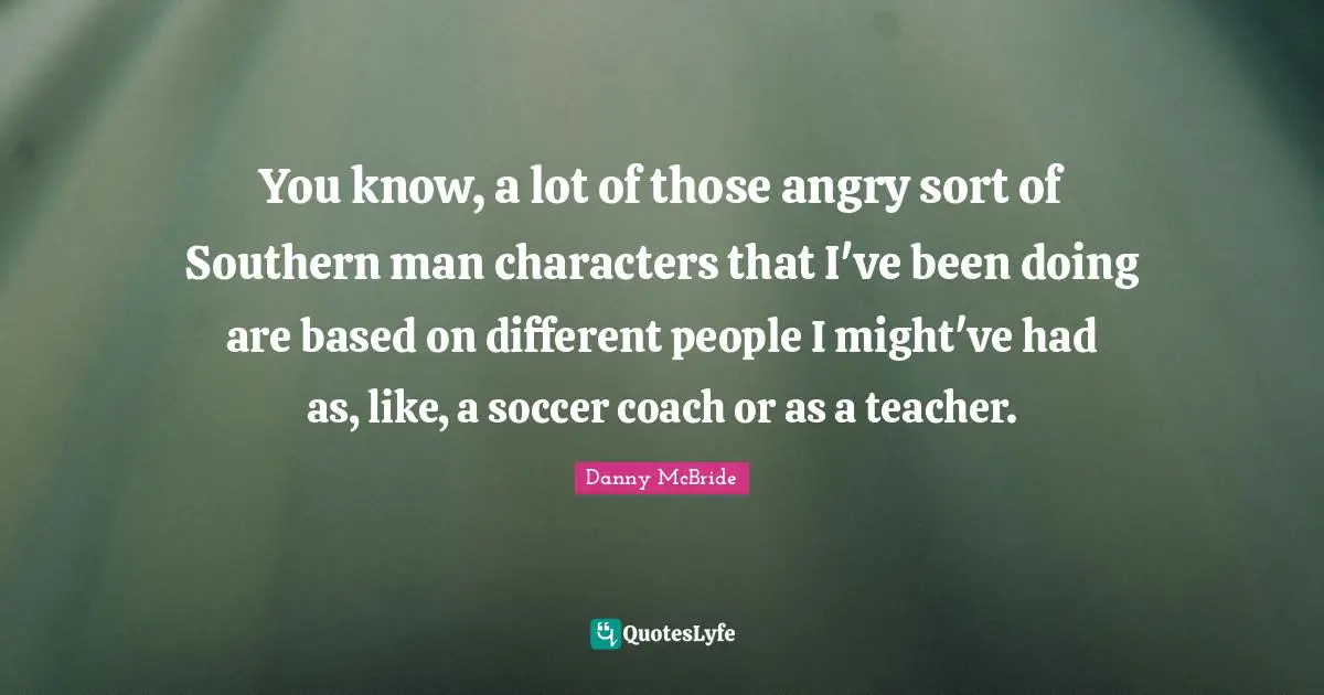 You know, a lot of those angry sort of Southern man characters that I've been doing are based on different people I might've had as, like, a soccer coach or as a teacher.