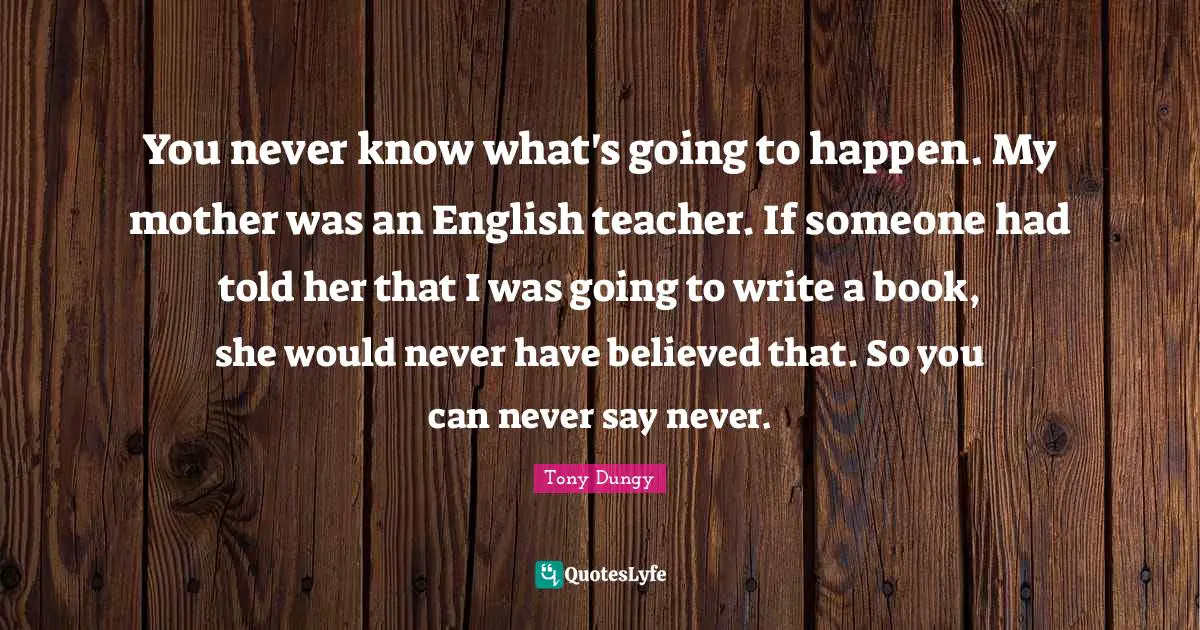 Tony Dungy Quotes: "You never know what's going to happen. My mother was an English teacher. If someone had told her that I was going to write a book, she would never have believed that. So you can never say never."