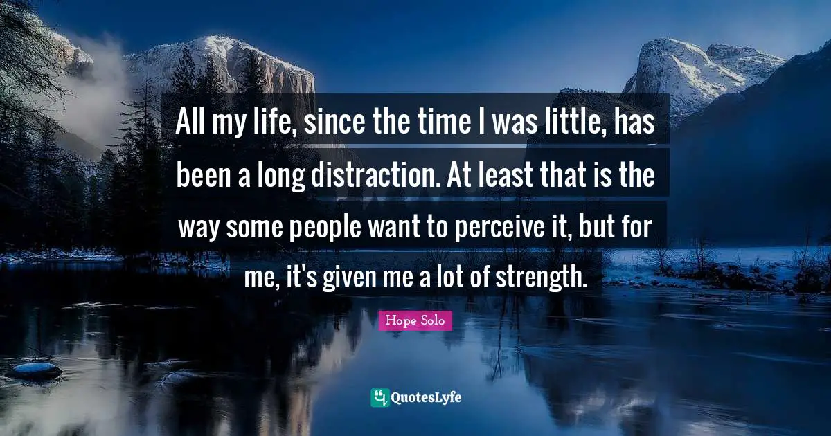 All my life, since the time I was little, has been a long distraction. At least that is the way some people want to perceive it, but for me, it's given me a lot of strength.