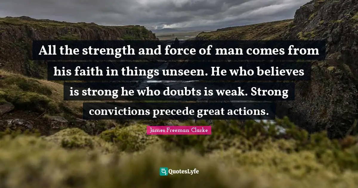 All the strength and force of man comes from his faith in things unseen. He who believes is strong he who doubts is weak. Strong convictions precede great actions.