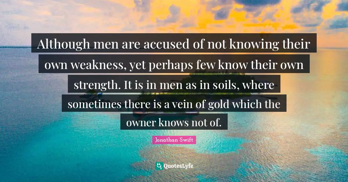 Although men are accused of not knowing their own weakness, yet perhaps few know their own strength. It is in men as in soils, where sometimes there is a vein of gold which the owner knows not of.