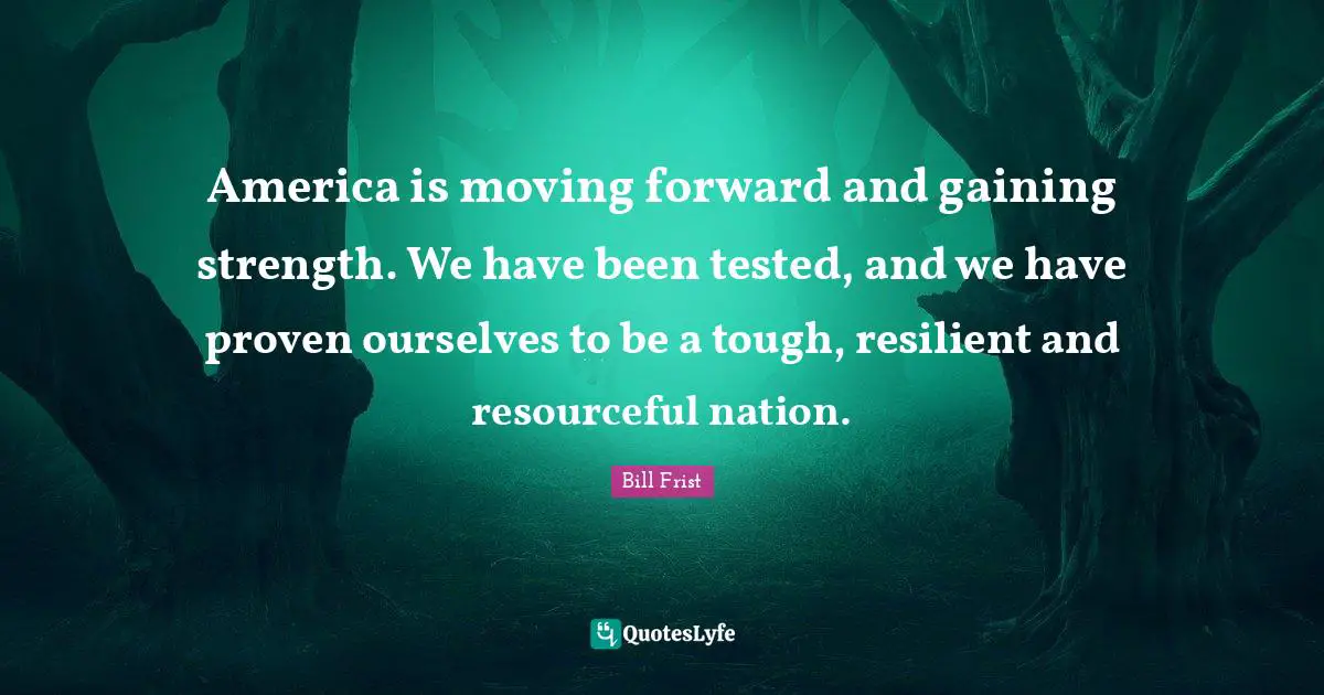 America is moving forward and gaining strength. We have been tested, and we have proven ourselves to be a tough, resilient and resourceful nation.
