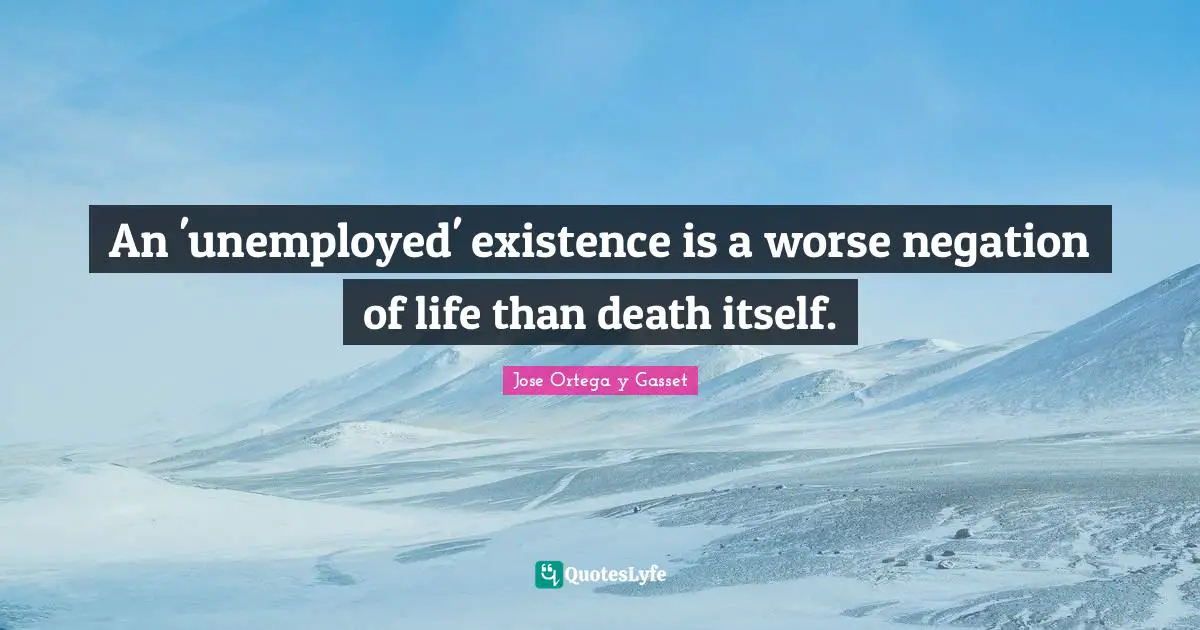 An 'unemployed' existence is a worse negation of life than death itself.