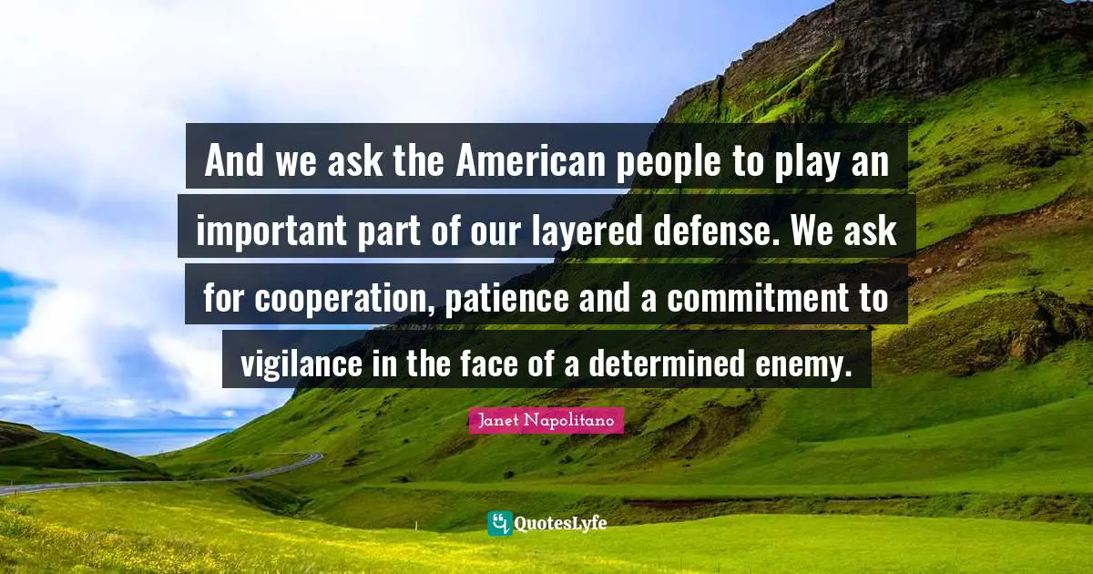 Janet Napolitano Quotes: "And we ask the American people to play an important part of our layered defense. We ask for cooperation, patience and a commitment to vigilance in the face of a determined enemy."