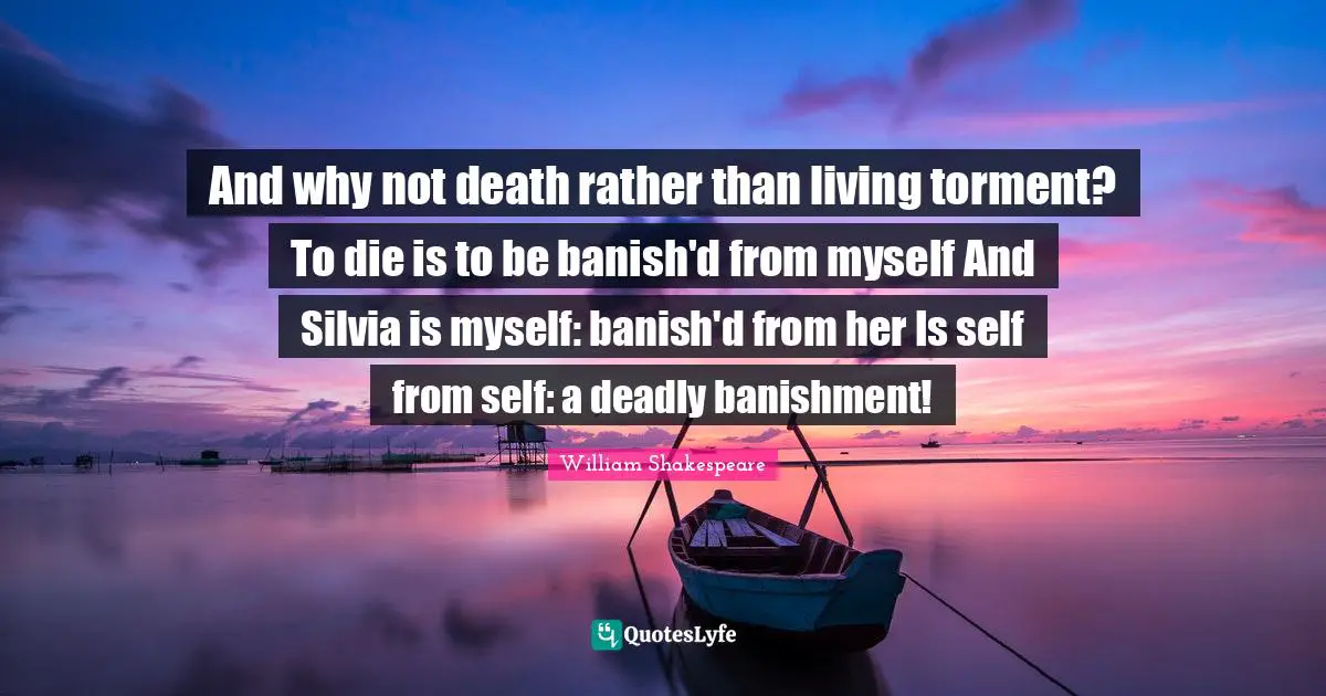 And why not death rather than living torment? To die is to be banish'd from myself And Silvia is myself: banish'd from her Is self from self: a deadly banishment!