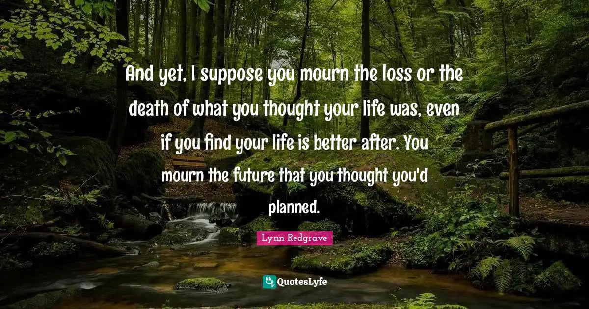 And yet, I suppose you mourn the loss or the death of what you thought your life was, even if you find your life is better after. You mourn the future that you thought you'd planned.