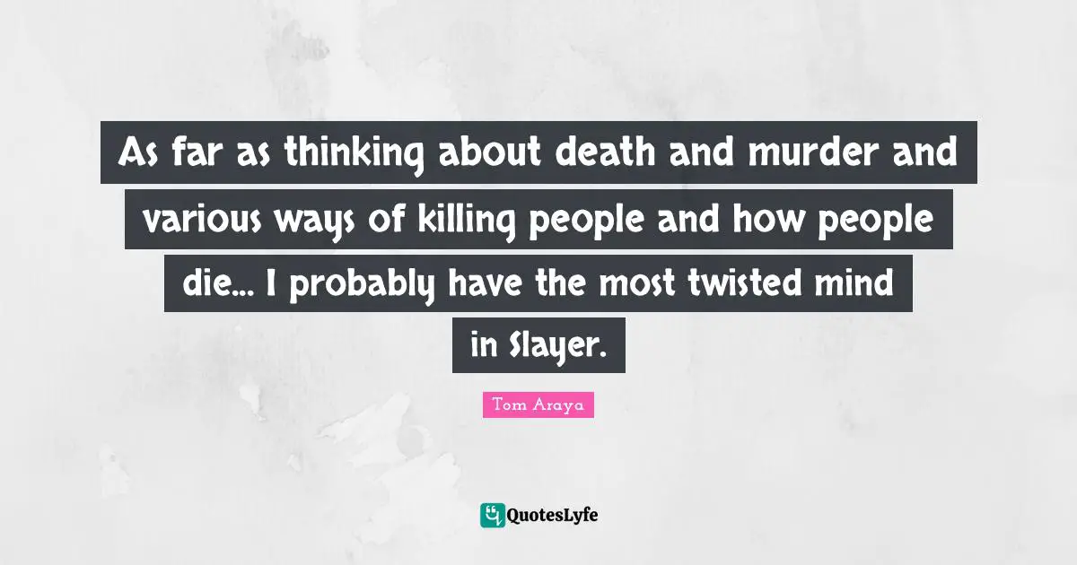 As far as thinking about death and murder and various ways of killing people and how people die... I probably have the most twisted mind in Slayer.