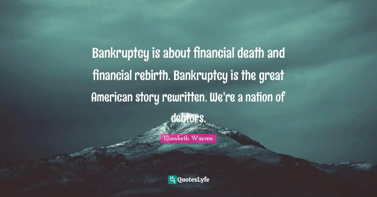Elizabeth Warren Quotes: "Bankruptcy is about financial death and financial rebirth. Bankruptcy is the great American story rewritten. We're a nation of debtors."