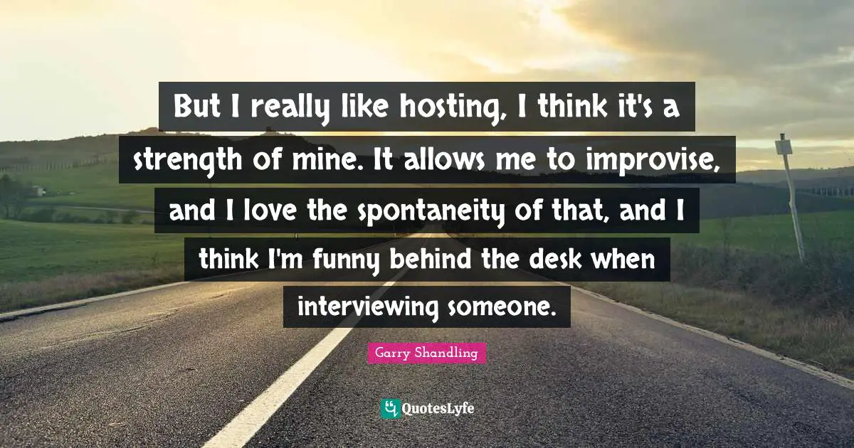 But I really like hosting, I think it's a strength of mine. It allows me to improvise, and I love the spontaneity of that, and I think I'm funny behind the desk when interviewing someone.