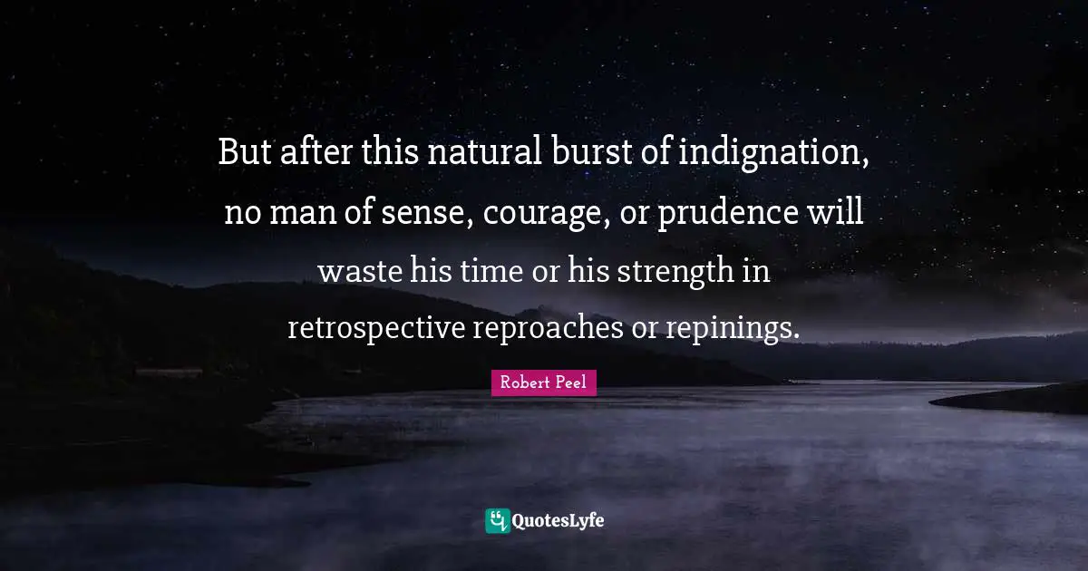 Robert Peel Quotes: "But after this natural burst of indignation, no man of sense, courage, or prudence will waste his time or his strength in retrospective reproaches or repinings."