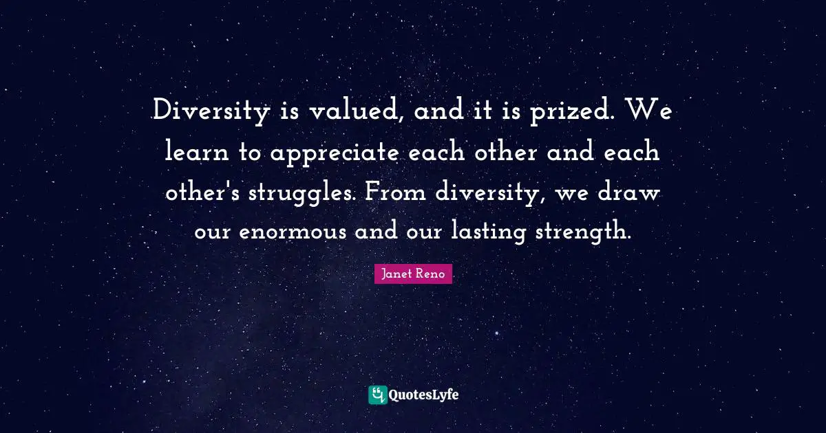 Diversity is valued, and it is prized. We learn to appreciate each other and each other's struggles. From diversity, we draw our enormous and our lasting strength.