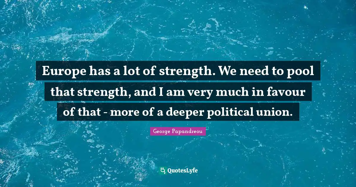 Europe has a lot of strength. We need to pool that strength, and I am very much in favour of that - more of a deeper political union.