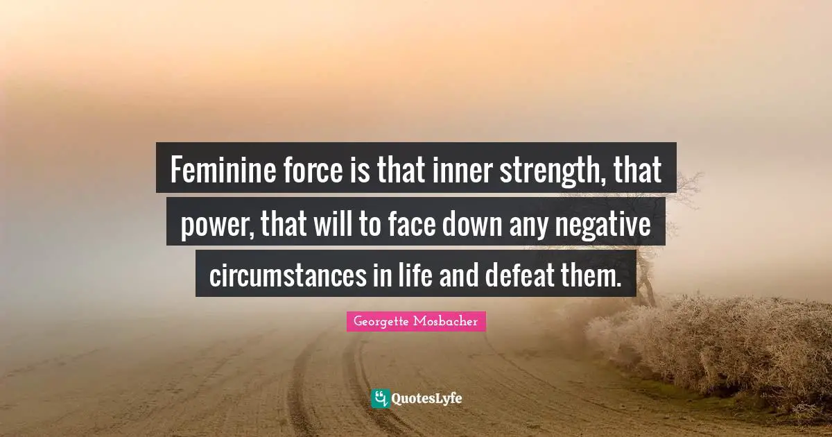 Feminine force is that inner strength, that power, that will to face down any negative circumstances in life and defeat them.
