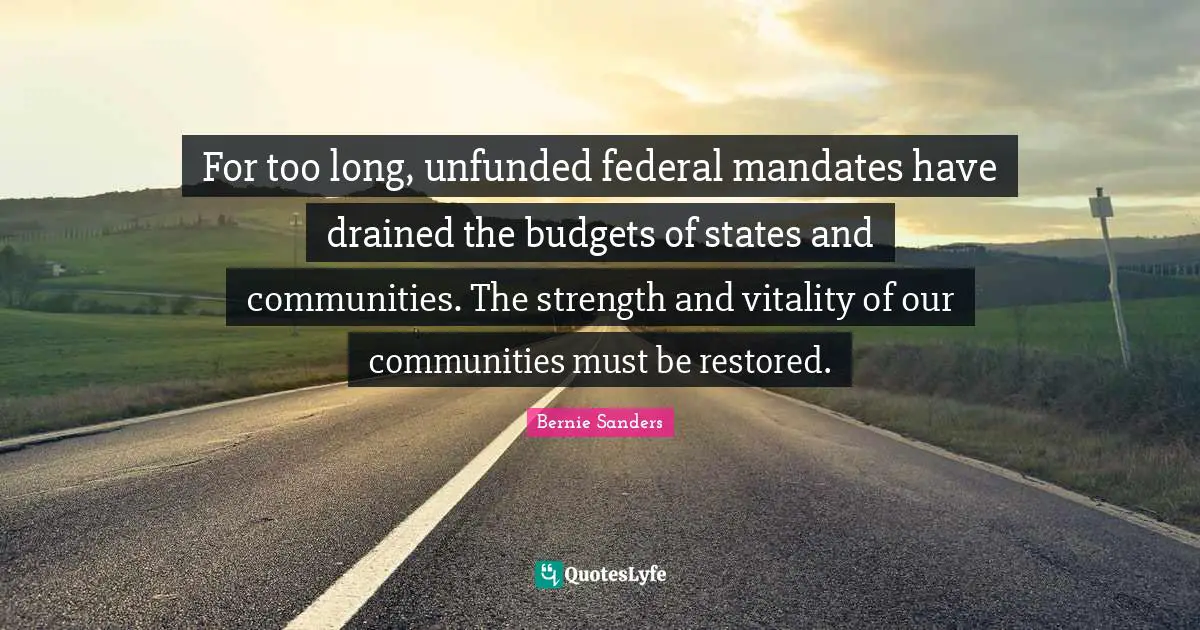 For too long, unfunded federal mandates have drained the budgets of states and communities. The strength and vitality of our communities must be restored.