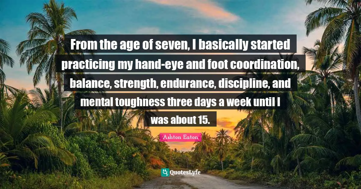 From the age of seven, I basically started practicing my hand-eye and foot coordination, balance, strength, endurance, discipline, and mental toughness three days a week until I was about 15.