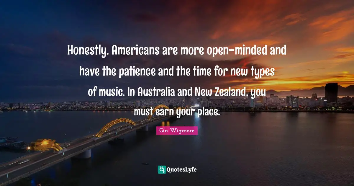 Honestly, Americans are more open-minded and have the patience and the time for new types of music. In Australia and New Zealand, you must earn your place.