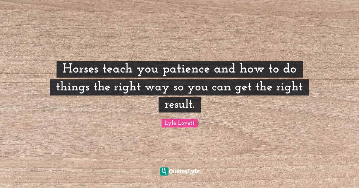 Horses teach you patience and how to do things the right way so you can get the right result.