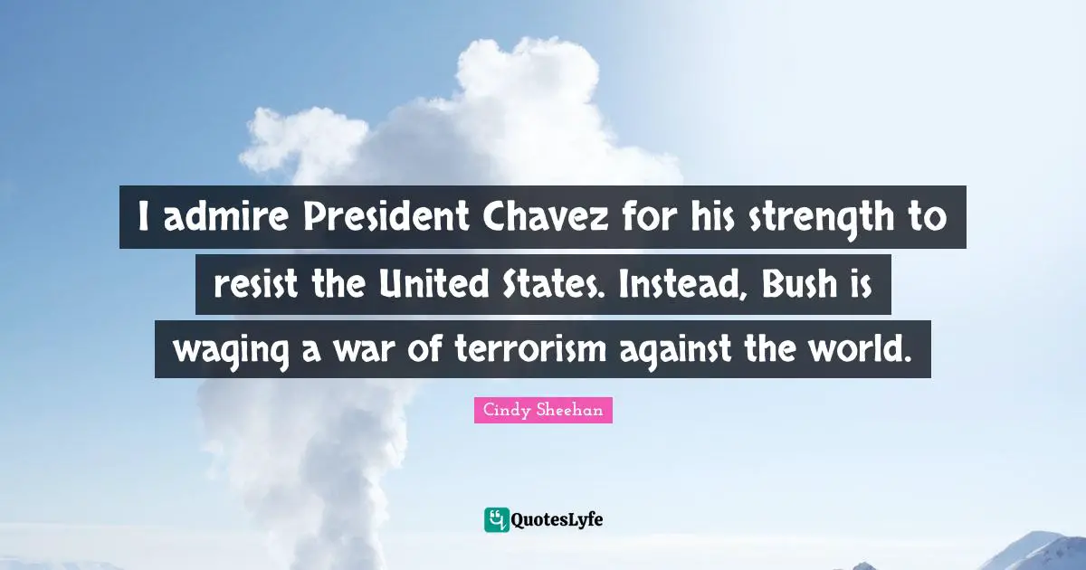 Cindy Sheehan Quotes: "I admire President Chavez for his strength to resist the United States. Instead, Bush is waging a war of terrorism against the world."