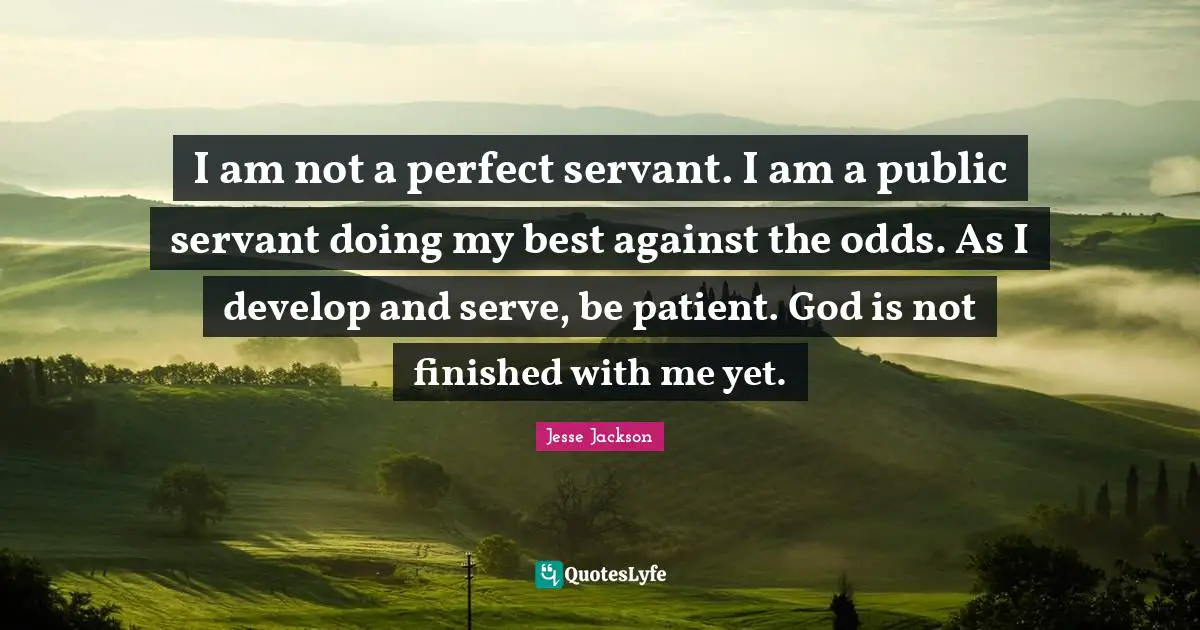 I am not a perfect servant. I am a public servant doing my best against the odds. As I develop and serve, be patient. God is not finished with me yet.