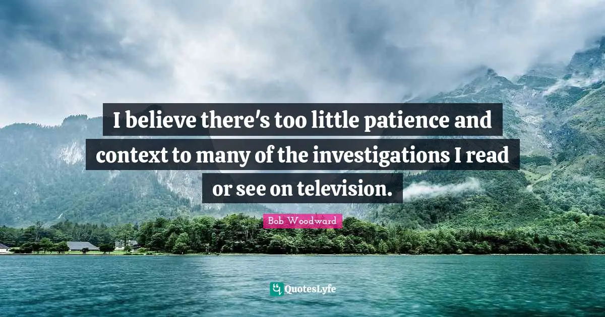 Bob Woodward Quotes: "I believe there's too little patience and context to many of the investigations I read or see on television."