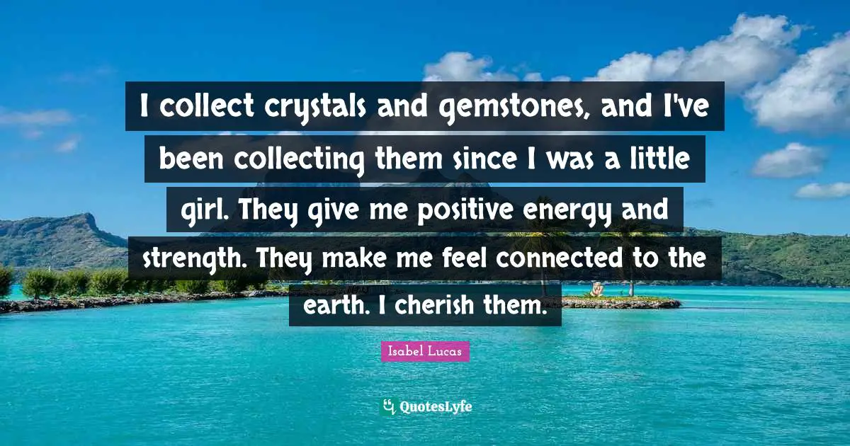 I collect crystals and gemstones, and I've been collecting them since I was a little girl. They give me positive energy and strength. They make me feel connected to the earth. I cherish them.