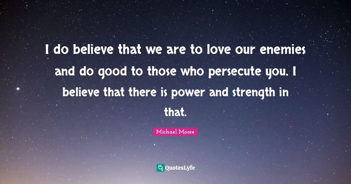 I do believe that we are to love our enemies and do good to those who persecute you. I believe that there is power and strength in that.