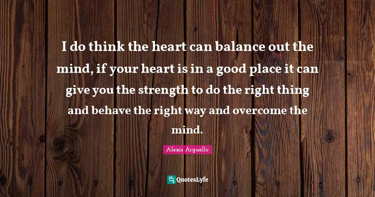I do think the heart can balance out the mind, if your heart is in a good place it can give you the strength to do the right thing and behave the right way and overcome the mind.