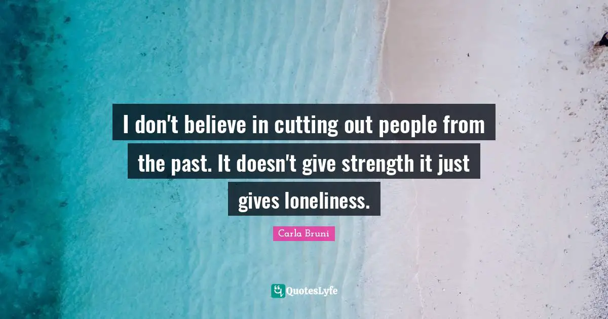 I don't believe in cutting out people from the past. It doesn't give strength it just gives loneliness.