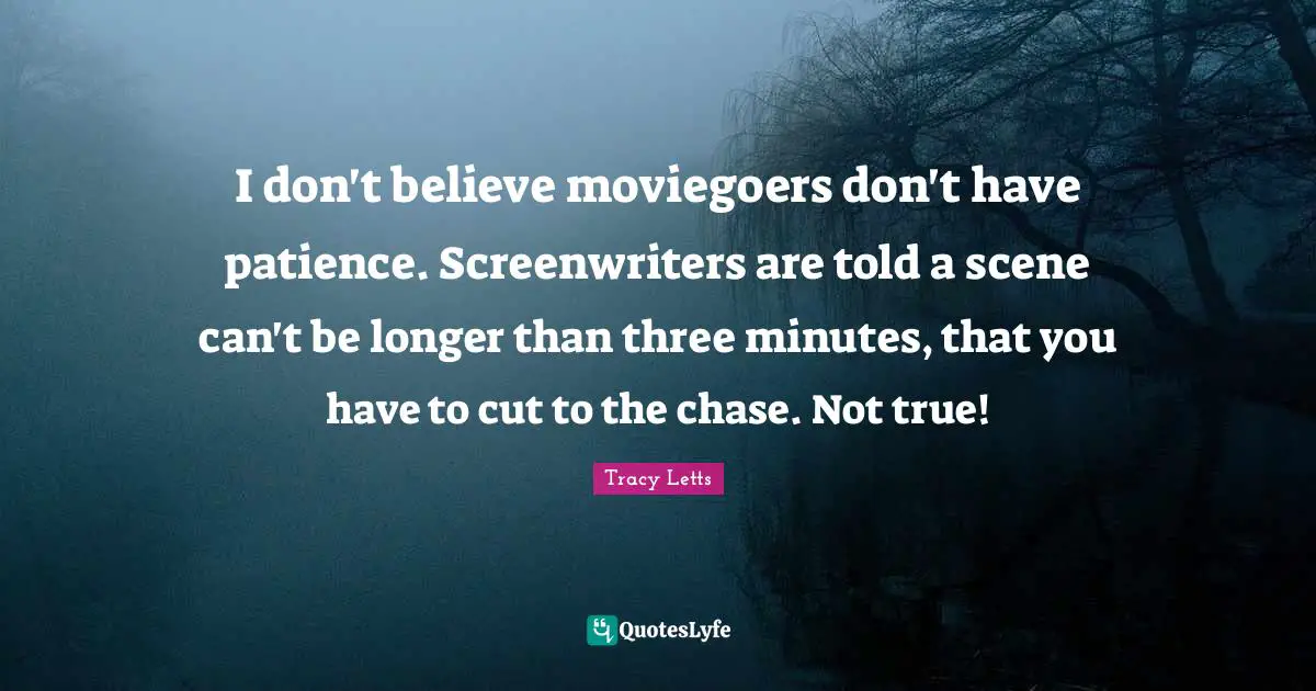 I don't believe moviegoers don't have patience. Screenwriters are told a scene can't be longer than three minutes, that you have to cut to the chase. Not true!