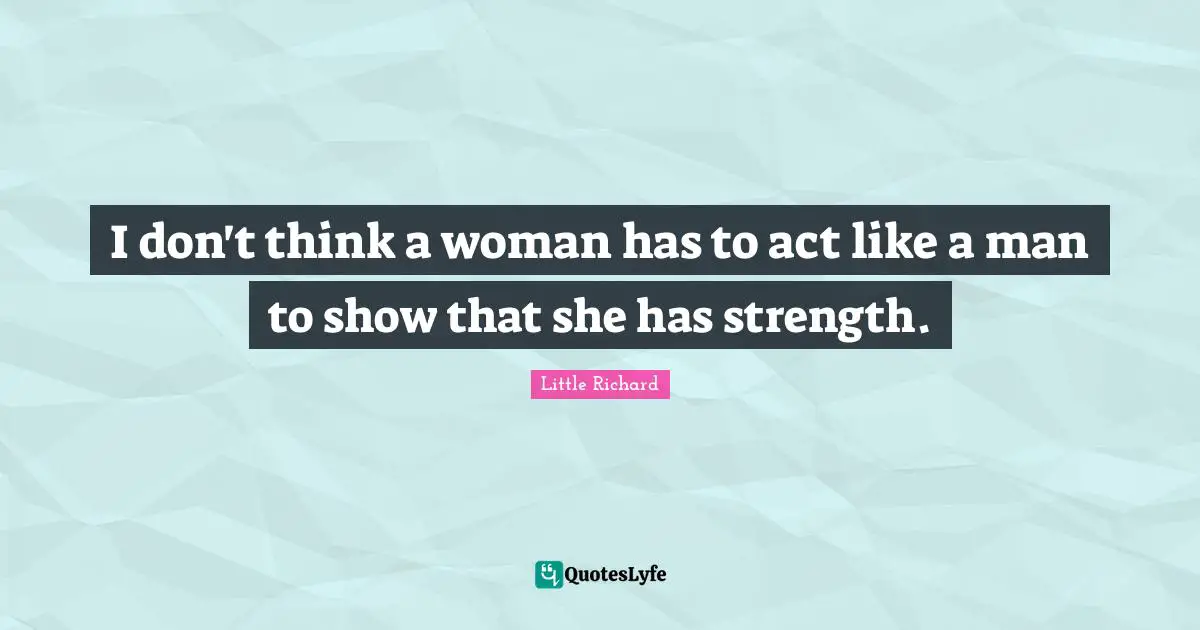 I don't think a woman has to act like a man to show that she has strength.