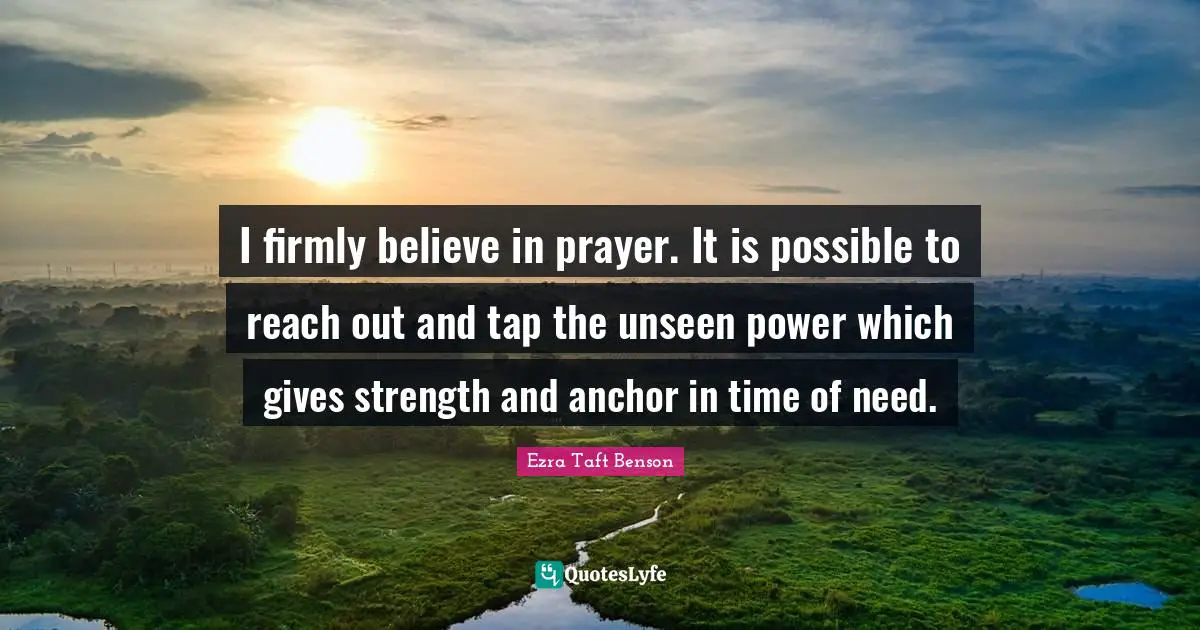 I firmly believe in prayer. It is possible to reach out and tap the unseen power which gives strength and anchor in time of need.
