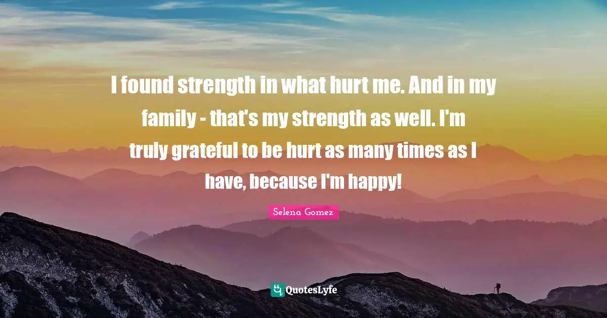 I found strength in what hurt me. And in my family - that's my strength as well. I'm truly grateful to be hurt as many times as I have, because I'm happy!