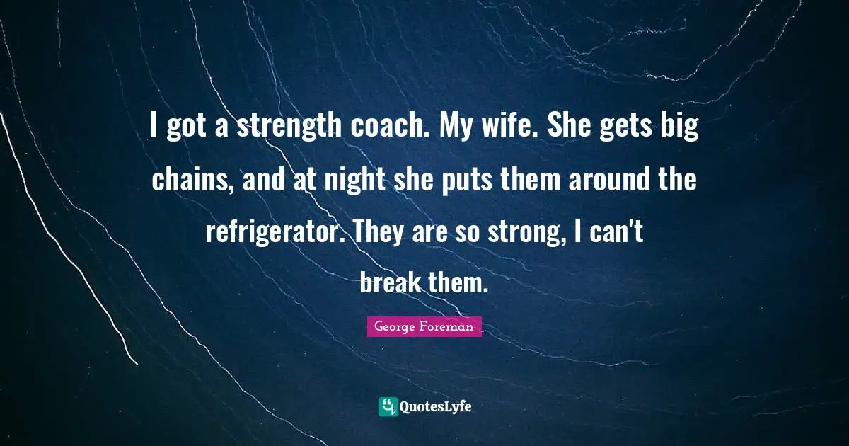 I got a strength coach. My wife. She gets big chains, and at night she puts them around the refrigerator. They are so strong, I can't break them.