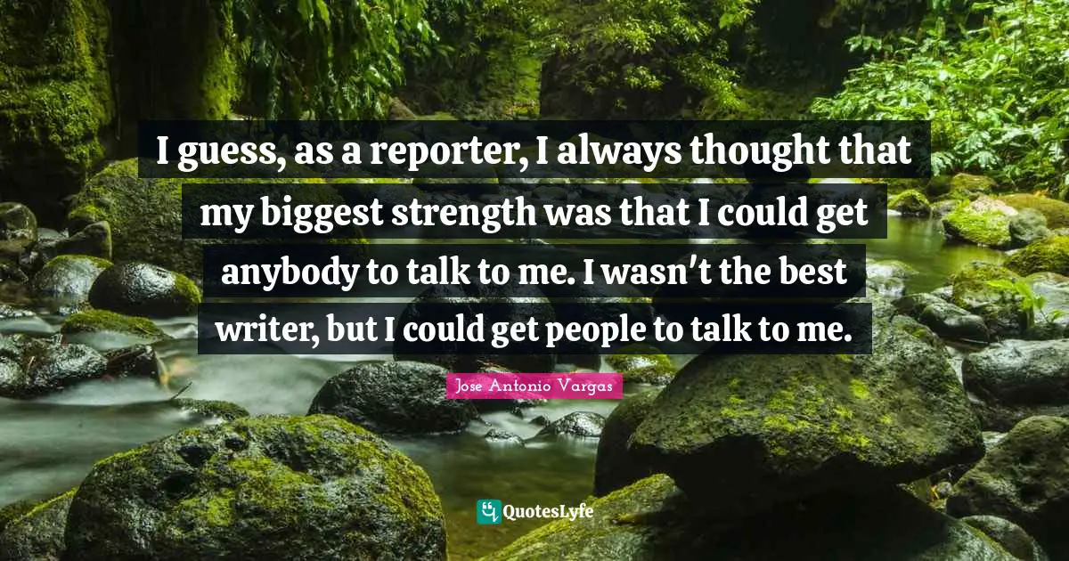 I guess, as a reporter, I always thought that my biggest strength was that I could get anybody to talk to me. I wasn't the best writer, but I could get people to talk to me.