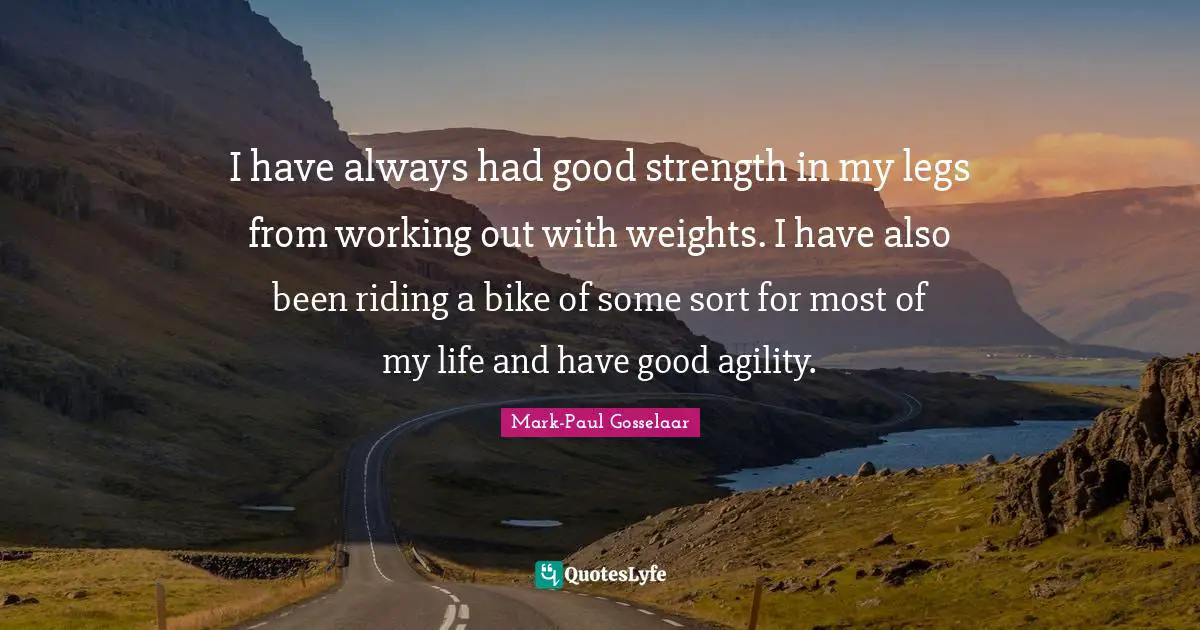 I have always had good strength in my legs from working out with weights. I have also been riding a bike of some sort for most of my life and have good agility.