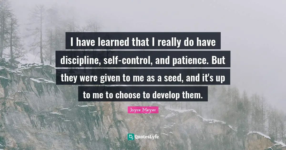 I have learned that I really do have discipline, self-control, and patience. But they were given to me as a seed, and it's up to me to choose to develop them.