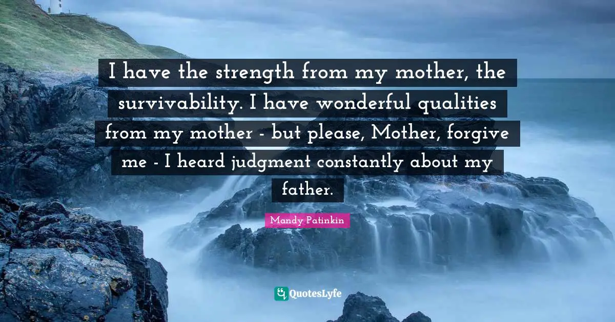 I have the strength from my mother, the survivability. I have wonderful qualities from my mother - but please, Mother, forgive me - I heard judgment constantly about my father.