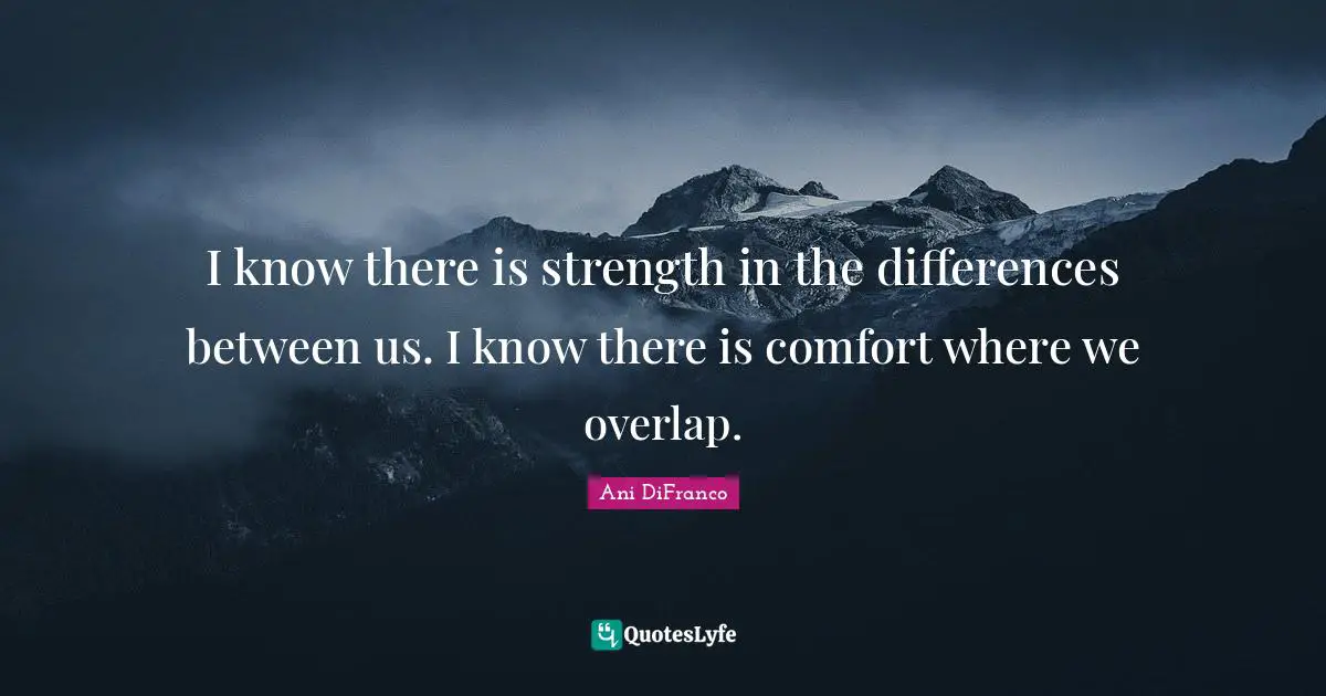 I know there is strength in the differences between us. I know there is comfort where we overlap.