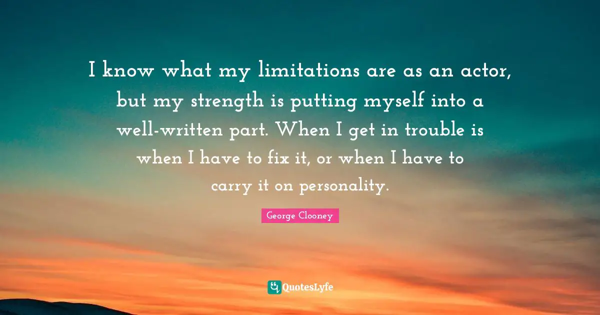 I know what my limitations are as an actor, but my strength is putting myself into a well-written part. When I get in trouble is when I have to fix it, or when I have to carry it on personality.