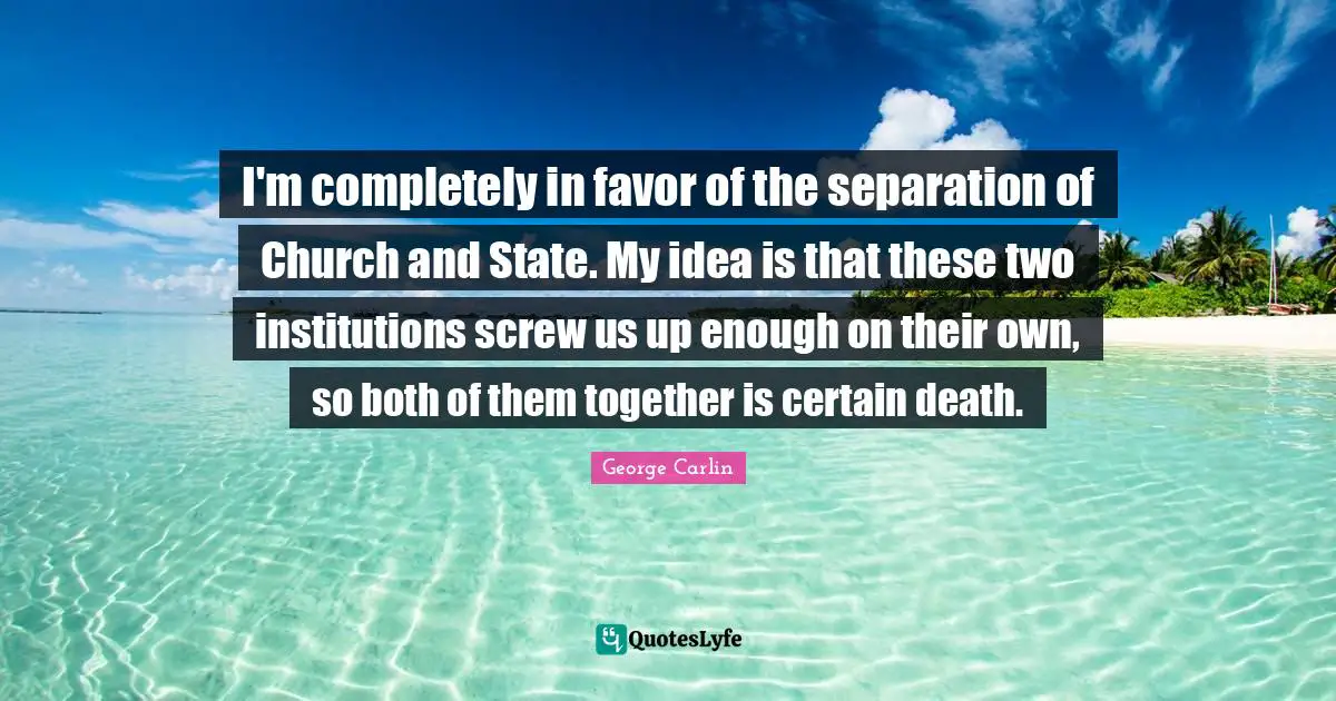 I'm completely in favor of the separation of Church and State. My idea is that these two institutions screw us up enough on their own, so both of them together is certain death.