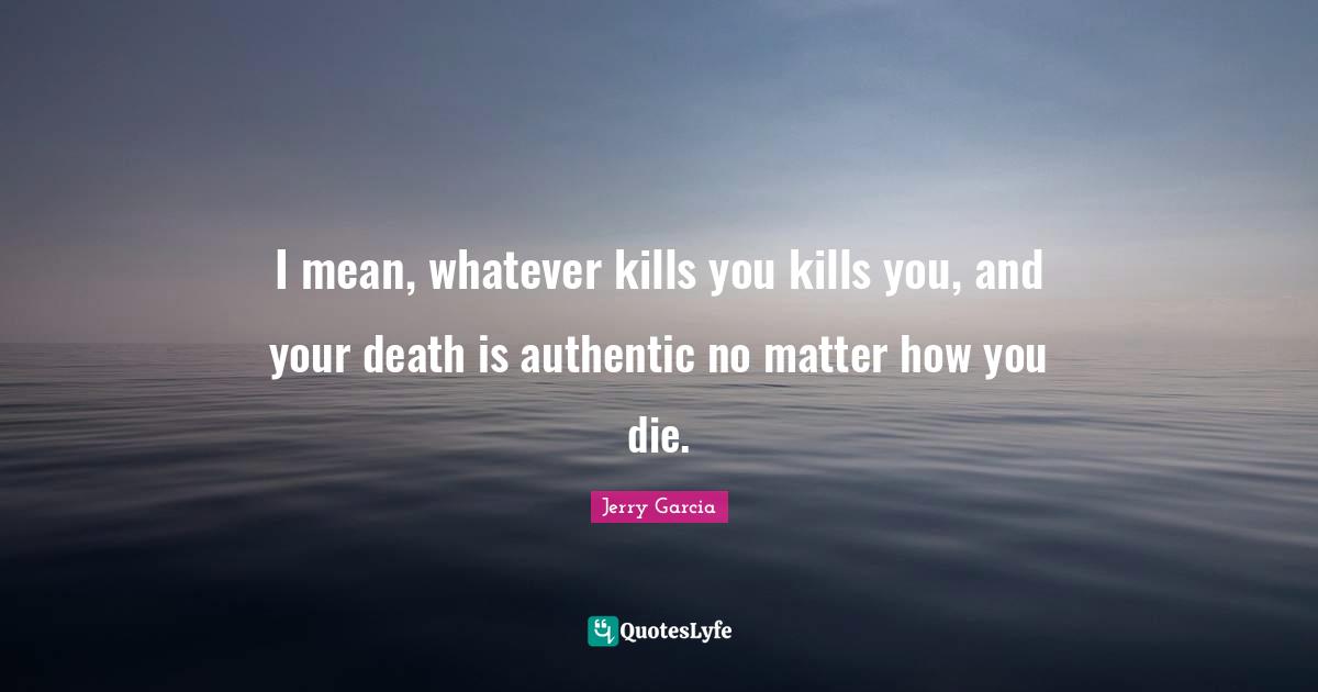 I mean, whatever kills you kills you, and your death is authentic no matter how you die.