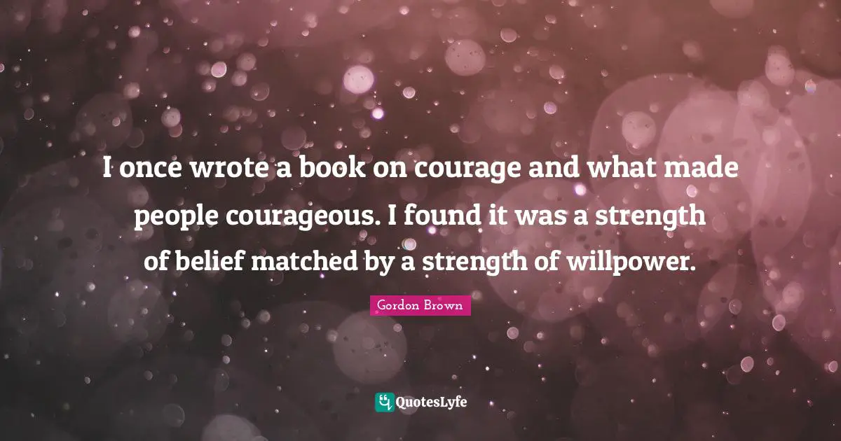 I once wrote a book on courage and what made people courageous. I found it was a strength of belief matched by a strength of willpower.