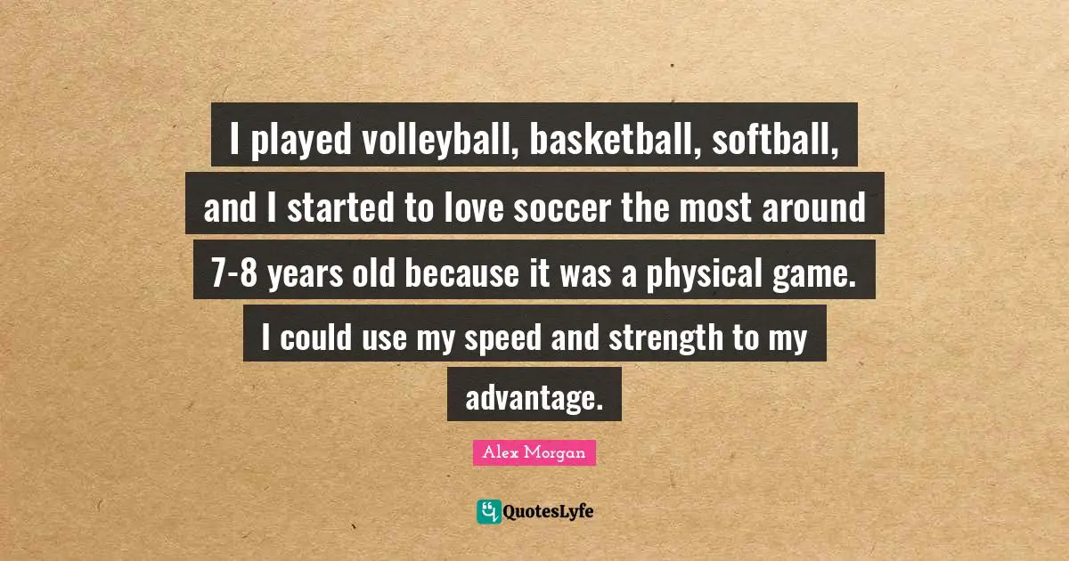Alex Morgan Quotes: "I played volleyball, basketball, softball, and I started to love soccer the most around 7-8 years old because it was a physical game. I could use my speed and strength to my advantage."