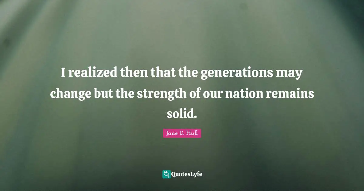 I realized then that the generations may change but the strength of our nation remains solid.
