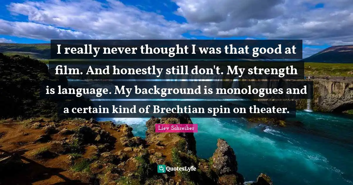 I really never thought I was that good at film. And honestly still don't. My strength is language. My background is monologues and a certain kind of Brechtian spin on theater.