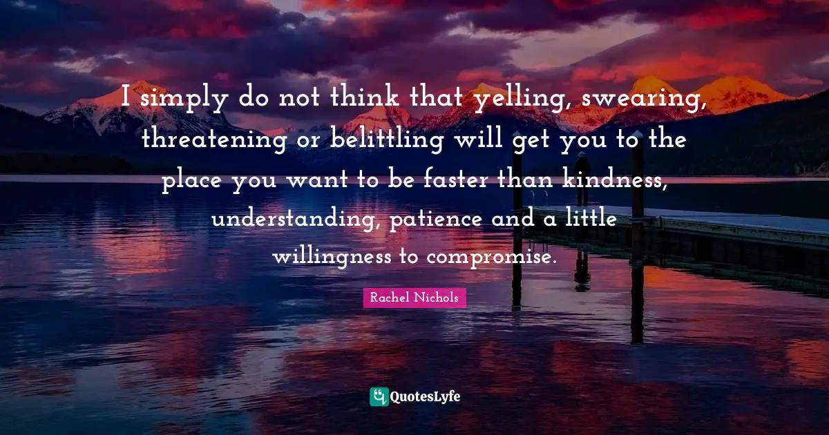I simply do not think that yelling, swearing, threatening or belittling will get you to the place you want to be faster than kindness, understanding, patience and a little willingness to compromise.